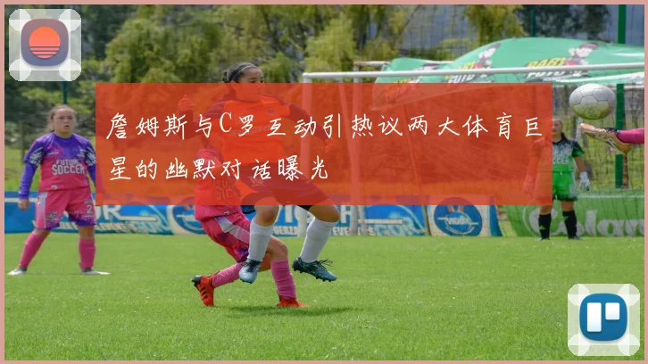 詹姆斯与C罗互动引热议两大体育巨星的幽默对话曝光