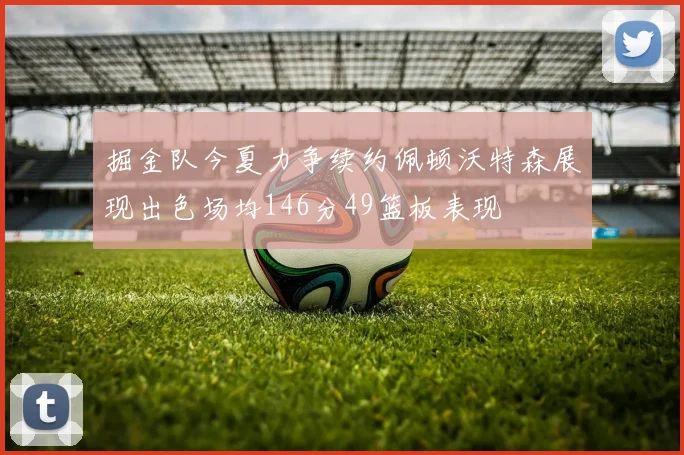 掘金队今夏力争续约佩顿沃特森展现出色场均146分49篮板表现