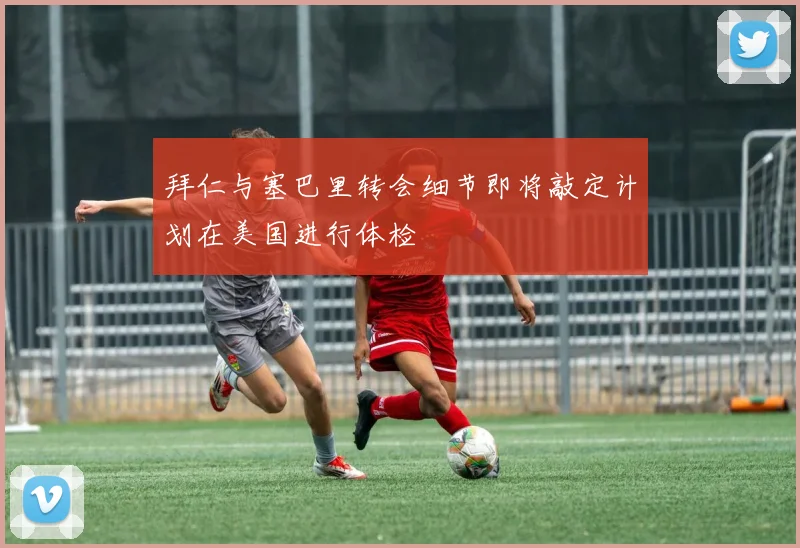 拜仁与塞巴里转会细节即将敲定计划在美国进行体检