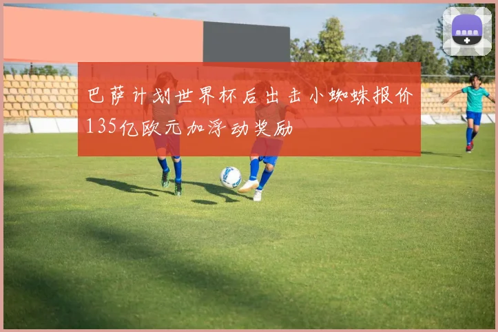 巴萨计划世界杯后出击小蜘蛛报价135亿欧元加浮动奖励