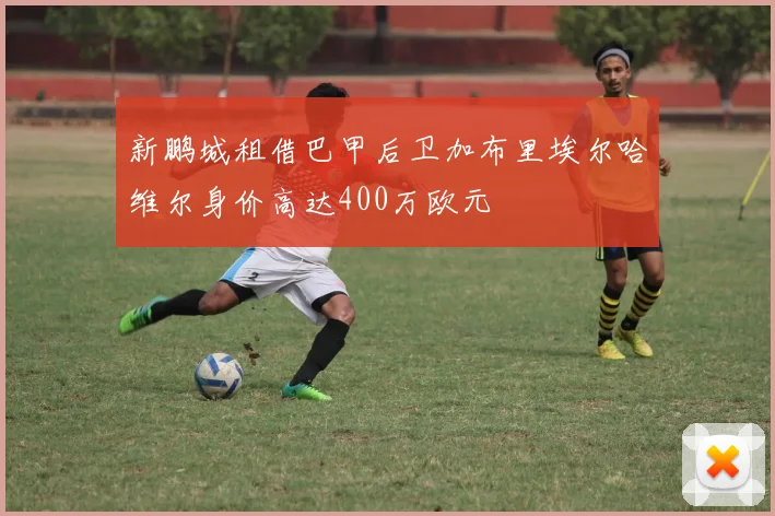 新鹏城租借巴甲后卫加布里埃尔哈维尔身价高达400万欧元