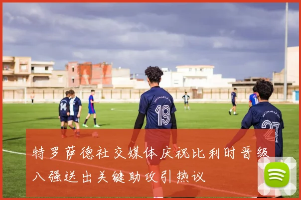 特罗萨德社交媒体庆祝比利时晋级八强送出关键助攻引热议