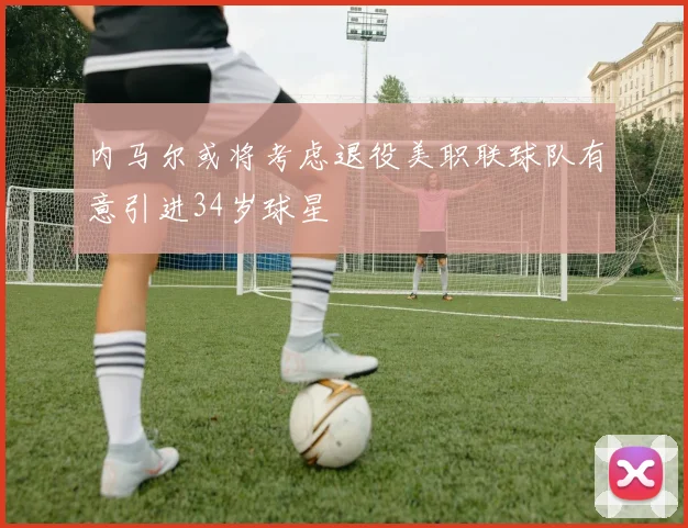 内马尔或将考虑退役美职联球队有意引进34岁球星