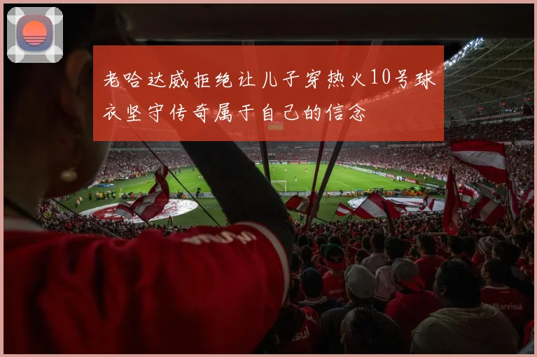 老哈达威拒绝让儿子穿热火10号球衣坚守传奇属于自己的信念
