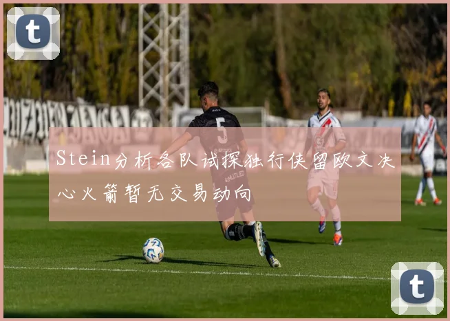 Stein分析各队试探独行侠留欧文决心火箭暂无交易动向