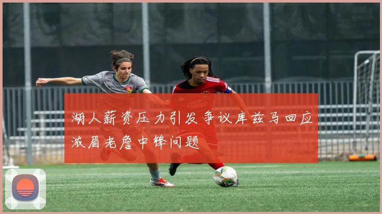 湖人薪资压力引发争议库兹马回应浓眉老詹中锋问题