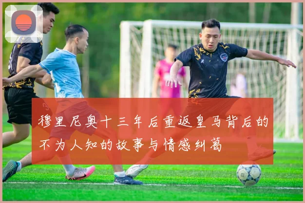 穆里尼奥十三年后重返皇马背后的不为人知的故事与情感纠葛