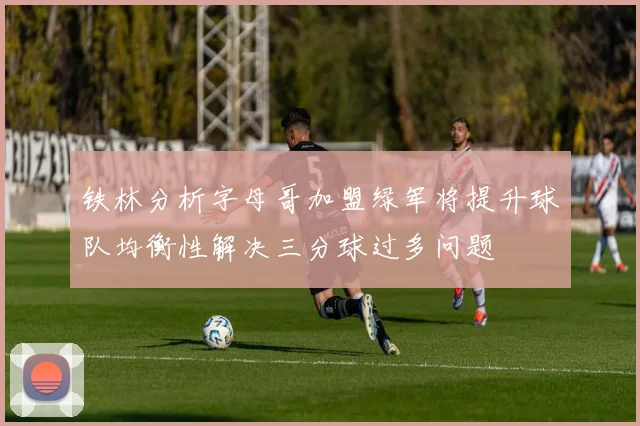 铁林分析字母哥加盟绿军将提升球队均衡性解决三分球过多问题