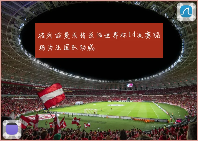 格列兹曼或将亲临世界杯14决赛现场为法国队助威
