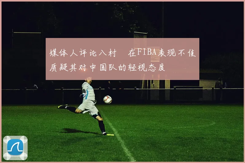 媒体人评论八村塁在FIBA表现不佳质疑其对中国队的轻视态度