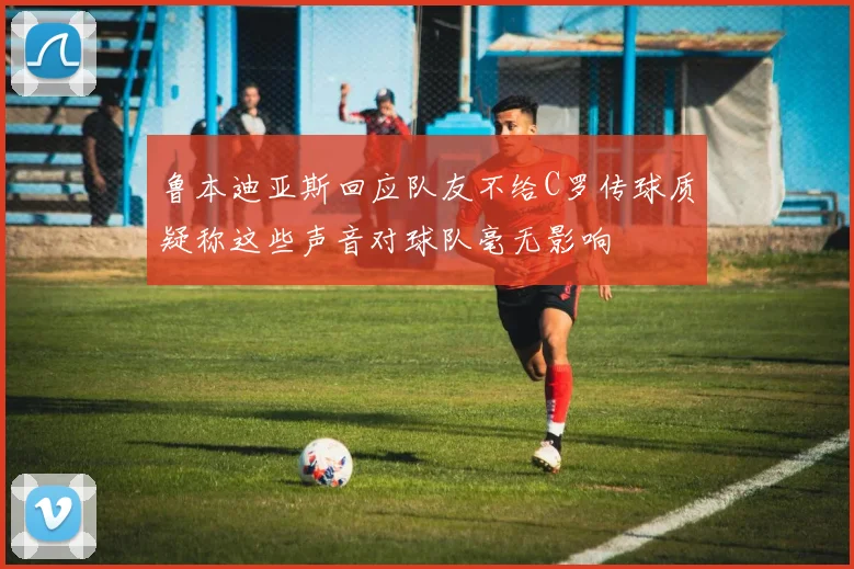 鲁本迪亚斯回应队友不给C罗传球质疑称这些声音对球队毫无影响