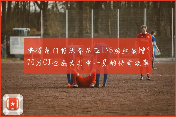 佛得角门将沃齐尼亚INS粉丝激增570万CJ也成为其中一员的传奇故事