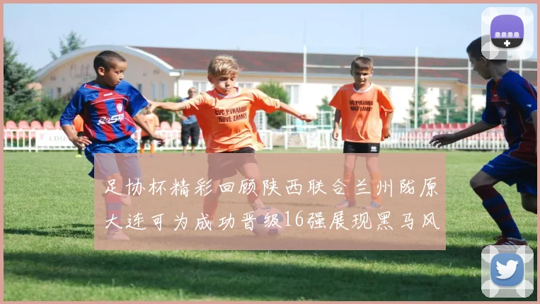 足协杯精彩回顾陕西联合兰州陇原大连可为成功晋级16强展现黑马风采