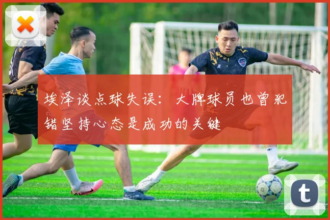 埃泽谈点球失误：大牌球员也曾犯错坚持心态是成功的关键