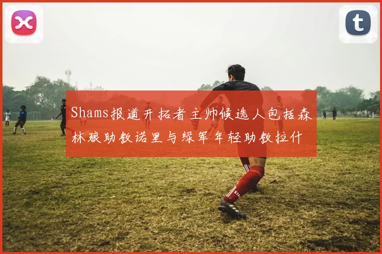 Shams报道开拓者主帅候选人包括森林狼助教诺里与绿军年轻助教拉什布鲁克