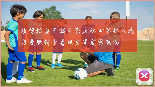 埃德松妻子晒合影庆祝世界杯入选与曼联转会喜讯分享爱意满满